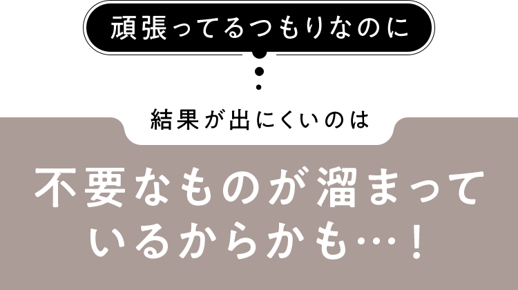 結果が出にくいのは不要なものが溜まっているからかも…！